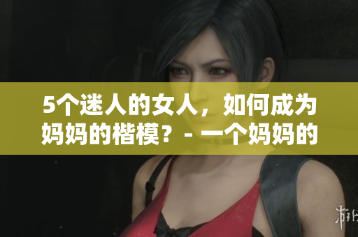 5個迷人的女人，如何成為媽媽的楷模？- 一個媽媽的經(jīng)驗分享