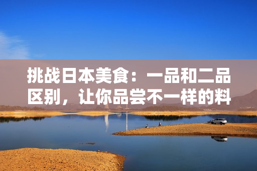 挑戰(zhàn)日本美食：一品和二品區(qū)別，讓你品嘗不一樣的料理體驗(yàn)