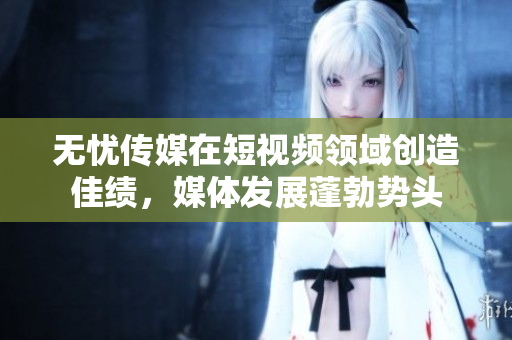 無(wú)憂傳媒在短視頻領(lǐng)域創(chuàng)造佳績(jī)，媒體發(fā)展蓬勃?jiǎng)蓊^