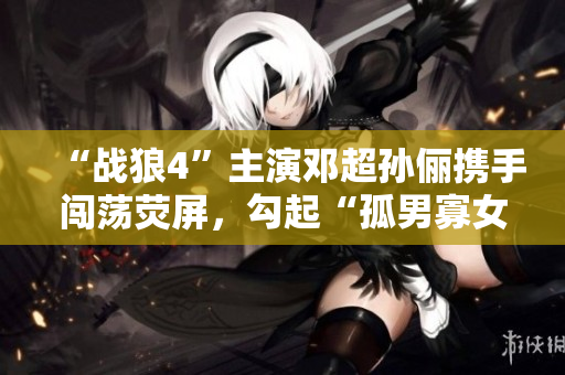 “戰(zhàn)狼4”主演鄧超孫儷攜手闖蕩熒屏，勾起“孤男寡女”情感共鳴