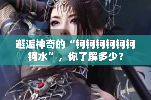邂逅神奇的“鈳鈳鈳鈳鈳鈳鈳水”，你了解多少？