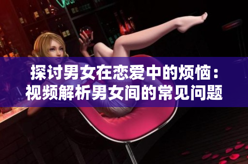 探討男女在戀愛中的煩惱：視頻解析男女間的常見問題及解決方法
