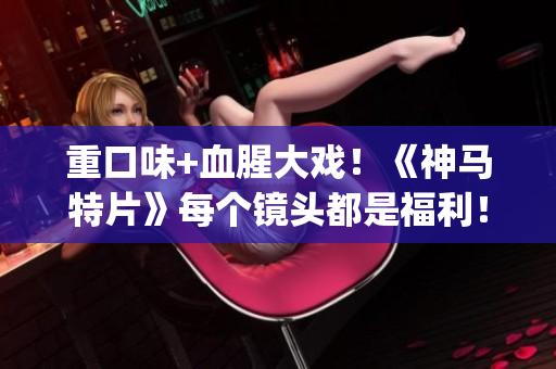 重口味+血腥大戲！《神馬特片》每個(gè)鏡頭都是福利！(1)