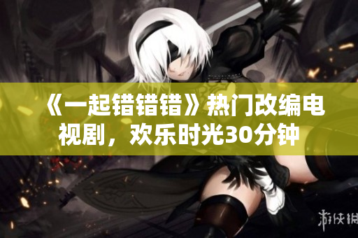 《一起錯(cuò)錯(cuò)錯(cuò)》熱門改編電視劇，歡樂(lè)時(shí)光30分鐘