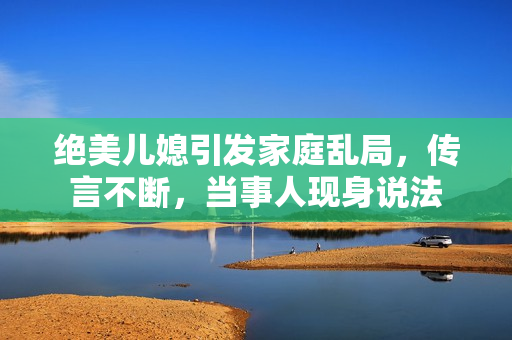 絕美兒媳引發(fā)家庭亂局，傳言不斷，當(dāng)事人現(xiàn)身說法