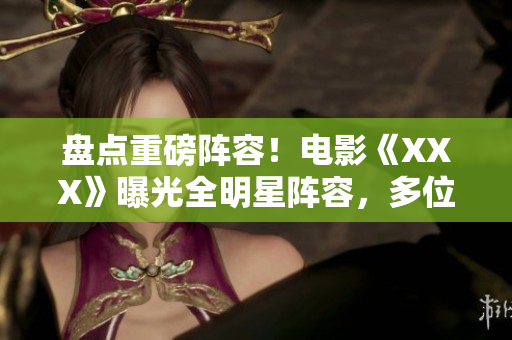 盤點(diǎn)重磅陣容！電影《XXX》曝光全明星陣容，多位實(shí)力派演員集結(jié)！