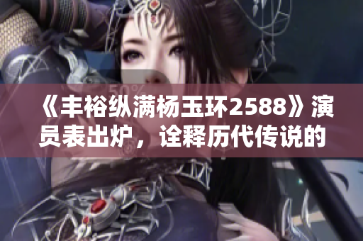 《豐?？v滿楊玉環(huán)2588》演員表出爐，詮釋歷代傳說的華麗再現(xiàn)