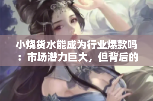 小燒貨水能成為行業(yè)爆款嗎：市場潛力巨大，但背后的挑戰(zhàn)也不容忽視