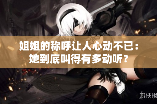 姐姐的稱呼讓人心動(dòng)不已：她到底叫得有多動(dòng)聽？