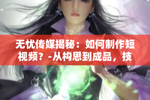 無憂傳媒揭秘：如何制作短視頻？-從構(gòu)思到成品，技巧大揭秘！