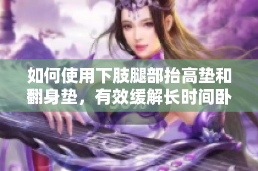 如何使用下肢腿部抬高墊和翻身墊，有效緩解長(zhǎng)時(shí)間臥床帶來(lái)的不適？