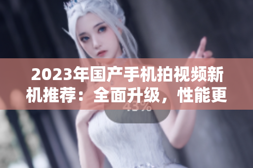 2023年國產(chǎn)手機拍視頻新機推薦：全面升級，性能更強！