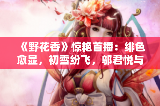 《野花香》驚艷首播:緋色愈顯,初雪紛飛,鄔君悅與陳子豪命運交錯 《野花香》驚艷首播:緋色愈顯,初雪紛飛,鄔君悅與陳子豪命運交錯