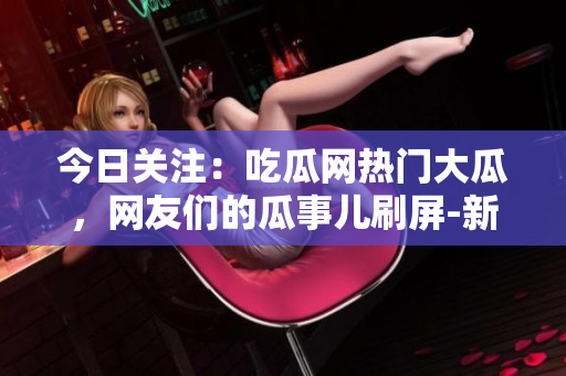 今日關(guān)注：吃瓜網(wǎng)熱門大瓜，網(wǎng)友們的瓜事兒刷屏-新聞快報