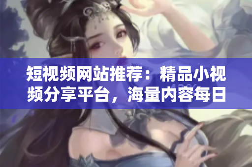 短視頻網(wǎng)站推薦：精品小視頻分享平臺，海量內(nèi)容每日更新