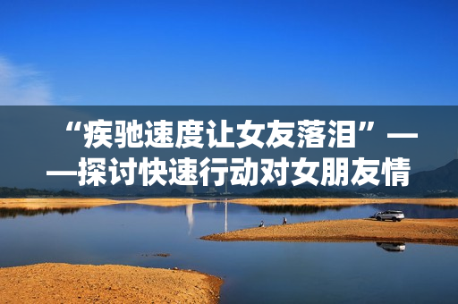 “疾馳速度讓女友落淚”——探討快速行動(dòng)對(duì)女朋友情感的影響 “疾馳速度讓女友落淚”——探討快速行動(dòng)對(duì)女朋友情感的影響