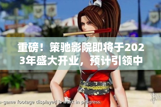 重磅！策馳影院即將于2023年盛大開業(yè)，預(yù)計引領(lǐng)中國影院新潮流