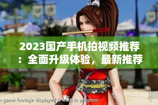 2023國(guó)產(chǎn)手機(jī)拍視頻推薦：全面升級(jí)體驗(yàn)，最新推薦！