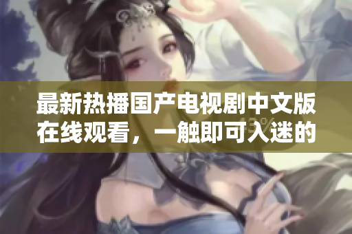最新熱播國(guó)產(chǎn)電視劇中文版在線觀看，一觸即可入迷的劇情精彩紛呈