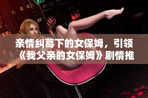 親情糾葛下的女保姆，引領(lǐng)《我父親的女保姆》劇情推進(jìn)