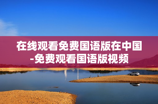 在線觀看免費(fèi)國(guó)語(yǔ)版在中國(guó)-免費(fèi)觀看國(guó)語(yǔ)版視頻