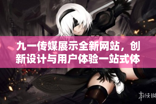 九一傳媒展示全新網(wǎng)站，創(chuàng)新設(shè)計(jì)與用戶(hù)體驗(yàn)一站式體驗(yàn)