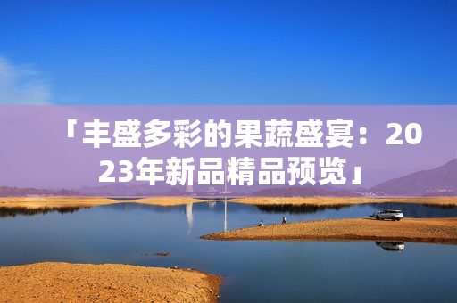 「豐盛多彩的果蔬盛宴：2023年新品精品預(yù)覽」