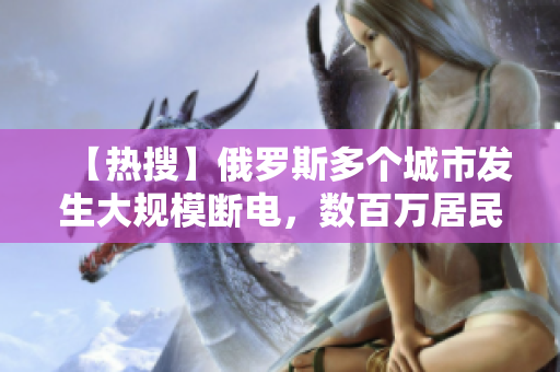 【熱搜】俄羅斯多個城市發(fā)生大規(guī)模斷電，數(shù)百萬居民受影響