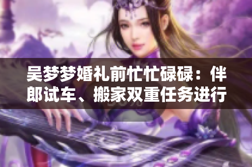 吳夢夢婚禮前忙忙碌碌：伴郎試車、搬家雙重任務(wù)進(jìn)行中