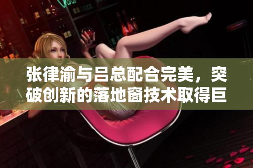 張律渝與呂總配合完美，突破創(chuàng)新的落地窗技術(shù)取得巨大成功