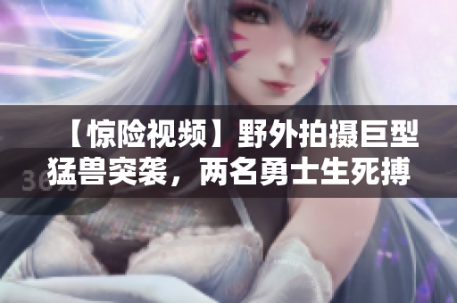 【驚險視頻】野外拍攝巨型猛獸突襲，兩名勇士生死搏斗！