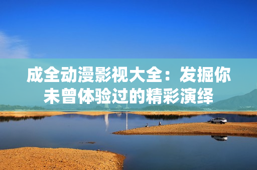 成全動漫影視大全：發(fā)掘你未曾體驗過的精彩演繹