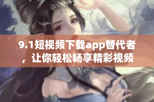 9.1短視頻下載app替代者，讓你輕松暢享精彩視頻