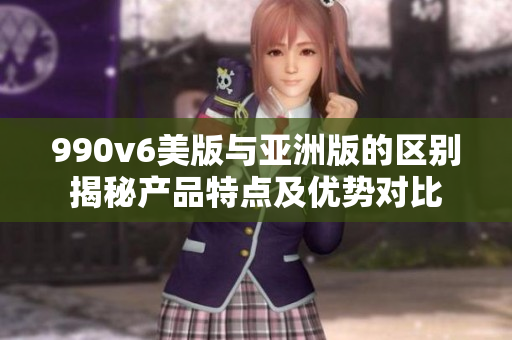 990v6美版與亞洲版的區(qū)別揭秘產(chǎn)品特點及優(yōu)勢對比