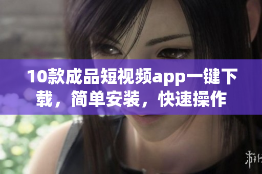 10款成品短視頻app一鍵下載，簡(jiǎn)單安裝，快速操作