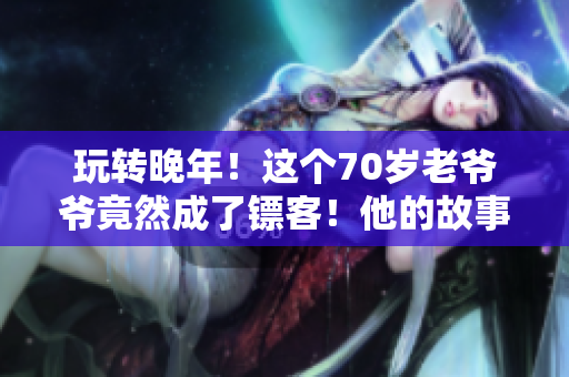 玩轉(zhuǎn)晚年！這個(gè)70歲老爺爺竟然成了鏢客！他的故事令人感動(dòng)！