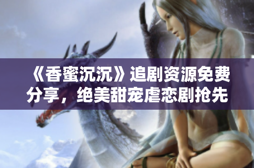 《香蜜沉沉》追劇資源免費分享，絕美甜寵虐戀劇搶先觀看