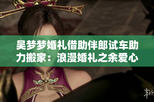 吳夢夢婚禮借助伴郎試車助力搬家：浪漫婚禮之余愛心助力重啟新生活