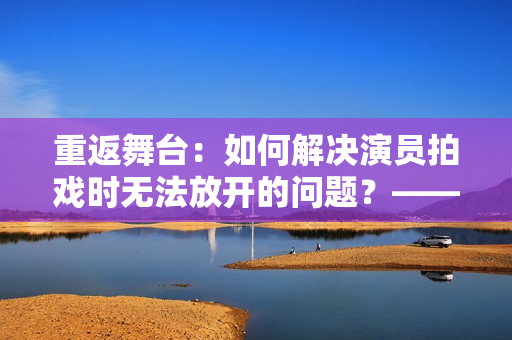 重返舞臺：如何解決演員拍戲時無法放開的問題？——編劇分享實(shí)戰(zhàn)經(jīng)驗(yàn)