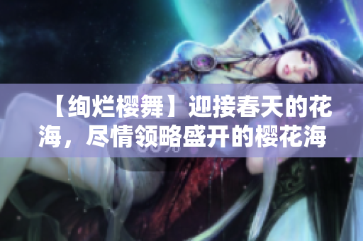 【絢爛櫻舞】迎接春天的花海，盡情領略盛開的櫻花海洋！