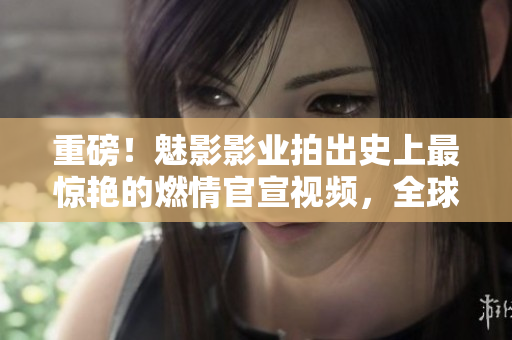 重磅！魅影影業(yè)拍出史上最驚艷的燃情官宣視頻，全球首發(fā)！