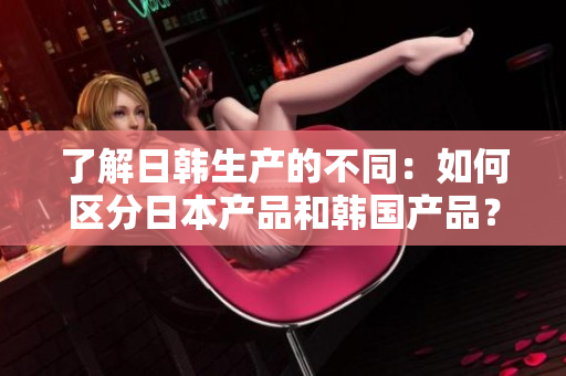 了解日韓生產(chǎn)的不同：如何區(qū)分日本產(chǎn)品和韓國產(chǎn)品？