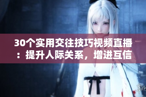 30個(gè)實(shí)用交往技巧視頻直播：提升人際關(guān)系，增進(jìn)互信與溝通