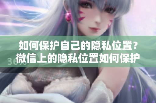 如何保護(hù)自己的隱私位置？微信上的隱私位置如何保護(hù)？