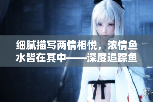 細(xì)膩描寫(xiě)兩情相悅，濃情魚(yú)水皆在其中——深度追蹤魚(yú)水之歡