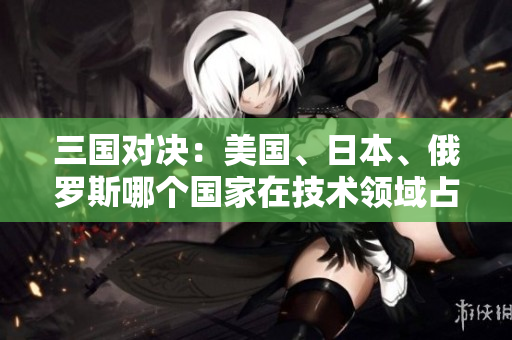 三國(guó)對(duì)決：美國(guó)、日本、俄羅斯哪個(gè)國(guó)家在技術(shù)領(lǐng)域占據(jù)主導(dǎo)地位？
