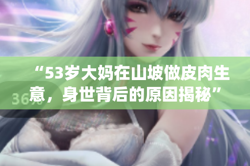 “53歲大媽在山坡做皮肉生意，身世背后的原因揭秘”(1)