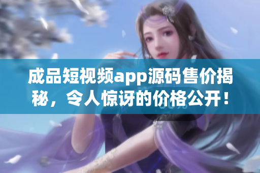 成品短視頻app源碼售價(jià)揭秘，令人驚訝的價(jià)格公開！