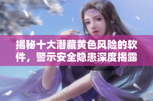 揭秘十大潛藏黃色風(fēng)險(xiǎn)的軟件，警示安全隱患深度揭露！