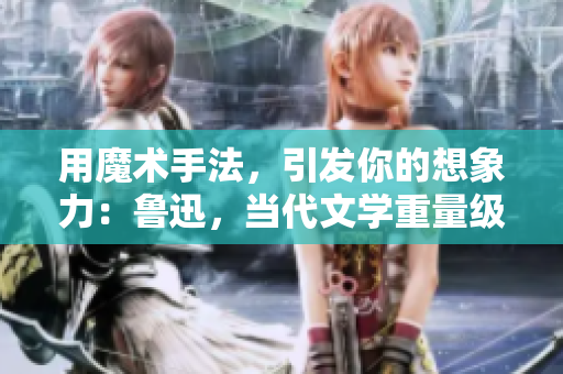 用魔術(shù)手法，引發(fā)你的想象力：魯迅，當(dāng)代文學(xué)重量級(jí)巨擘